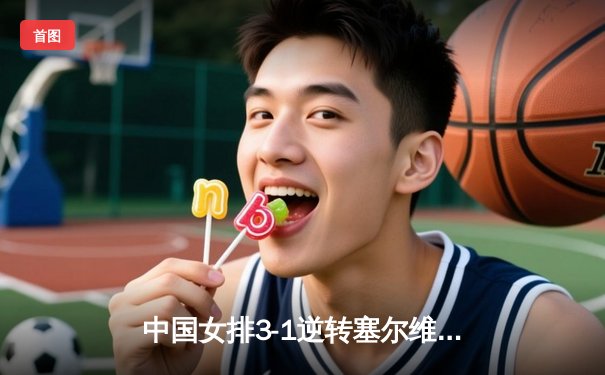 中国女排3-1逆转塞尔维亚，张常宁砍22分锁定总决赛席位