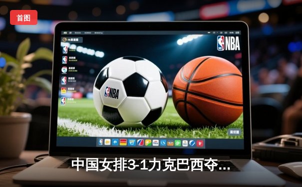 中国女排3-1力克巴西夺世联赛三连胜 李盈莹狂砍28分闪耀澳门