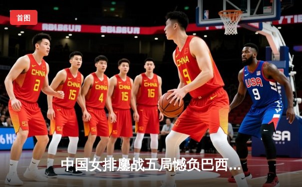 中国女排鏖战五局憾负巴西，张常宁强势回归砍获24分