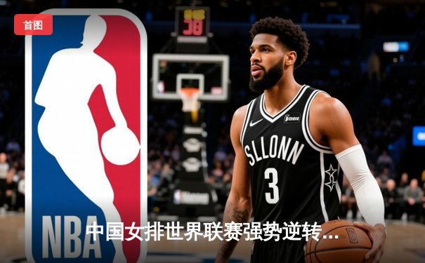 中国女排世界联赛强势逆转巴西，李盈莹独揽28分展王者风范