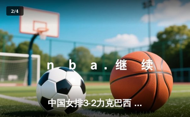 中国女排3-2力克巴西 张常宁狂砍28分上演王者归来 - 2