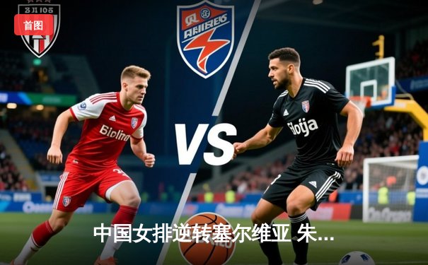 中国女排逆转塞尔维亚 朱婷关键分定乾坤