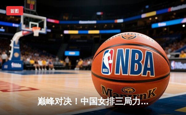 巅峰对决！中国女排三局力克巴西，展现强大实力