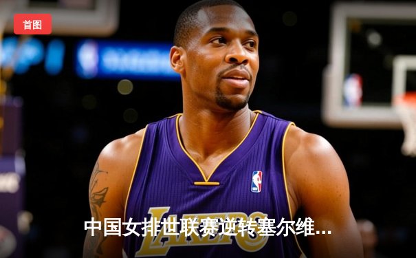 中国女排世联赛逆转塞尔维亚，李盈莹独揽28分彰显核心价值