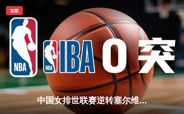 中国女排世联赛逆转塞尔维亚，李盈莹狂砍28分率队夺关键胜利