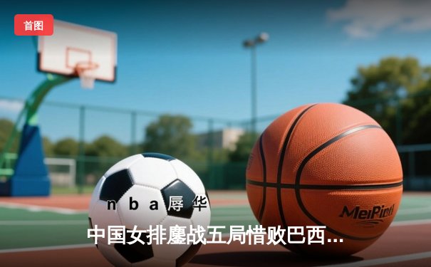 中国女排鏖战五局惜败巴西，张常宁砍28分难救主
