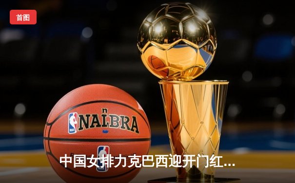 中国女排力克巴西迎开门红，李盈莹狂砍27分彰显核心风采