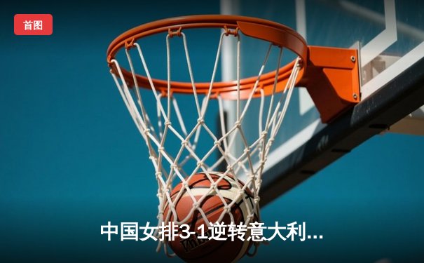 中国女排3-1逆转意大利，张常宁砍28分率队夺VNL开门红