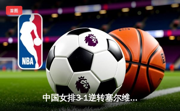 中国女排3-1逆转塞尔维亚，张常宁砍24分率队夺世联赛开门红
