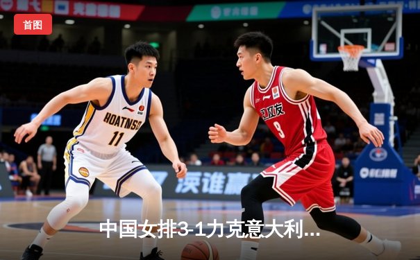 中国女排3-1力克意大利，朱婷狂砍28分率队锁定巴黎奥运席位