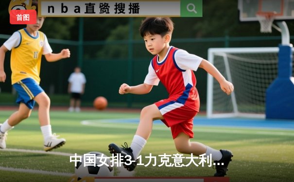 中国女排3-1力克意大利 朱婷24分率队挺进世界联赛决赛